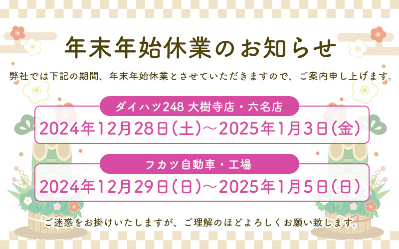 【年末年始休業のお知らせ】ダイハツ248 大樹寺店・六名店：2024年12月28日（土）～2025年1月3日（金）、フカツ自動車・工場：2024年12月29日（日）～2025年1月5日（日）ご迷惑をおかけいたしますが、ご理解の程よろしくお願いいたします。